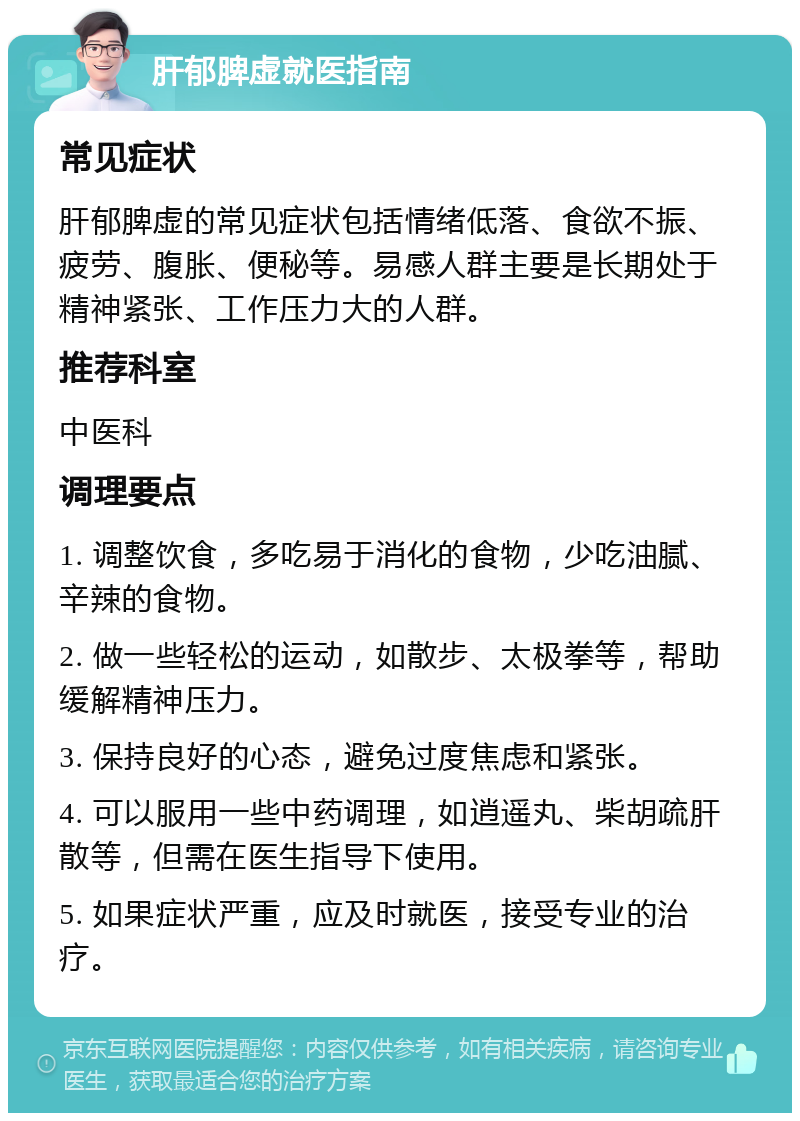 肝郁脾虚就医指南 常见症状 肝郁脾虚的常见症状包括情绪低落、食欲不振、疲劳、腹胀、便秘等。易感人群主要是长期处于精神紧张、工作压力大的人群。 推荐科室 中医科 调理要点 1. 调整饮食，多吃易于消化的食物，少吃油腻、辛辣的食物。 2. 做一些轻松的运动，如散步、太极拳等，帮助缓解精神压力。 3. 保持良好的心态，避免过度焦虑和紧张。 4. 可以服用一些中药调理，如逍遥丸、柴胡疏肝散等，但需在医生指导下使用。 5. 如果症状严重，应及时就医，接受专业的治疗。