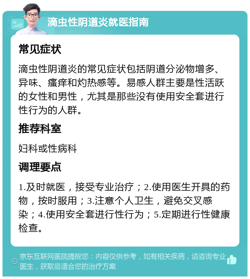 滴虫性阴道炎就医指南 常见症状 滴虫性阴道炎的常见症状包括阴道分泌物增多、异味、瘙痒和灼热感等。易感人群主要是性活跃的女性和男性，尤其是那些没有使用安全套进行性行为的人群。 推荐科室 妇科或性病科 调理要点 1.及时就医，接受专业治疗；2.使用医生开具的药物，按时服用；3.注意个人卫生，避免交叉感染；4.使用安全套进行性行为；5.定期进行性健康检查。