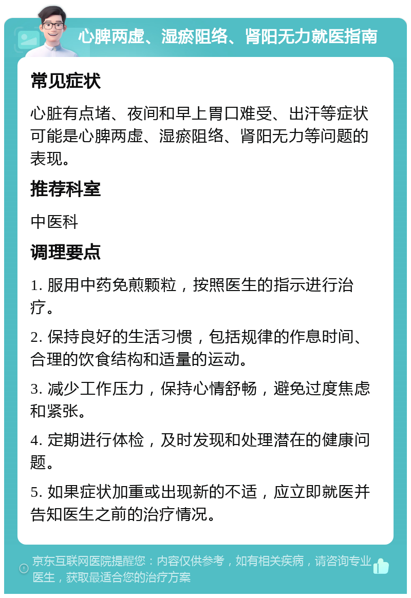 心脾两虚、湿瘀阻络、肾阳无力就医指南 常见症状 心脏有点堵、夜间和早上胃口难受、出汗等症状可能是心脾两虚、湿瘀阻络、肾阳无力等问题的表现。 推荐科室 中医科 调理要点 1. 服用中药免煎颗粒，按照医生的指示进行治疗。 2. 保持良好的生活习惯，包括规律的作息时间、合理的饮食结构和适量的运动。 3. 减少工作压力，保持心情舒畅，避免过度焦虑和紧张。 4. 定期进行体检，及时发现和处理潜在的健康问题。 5. 如果症状加重或出现新的不适，应立即就医并告知医生之前的治疗情况。