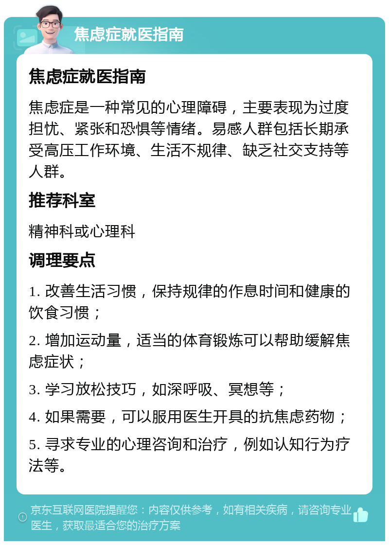 焦虑症就医指南 焦虑症就医指南 焦虑症是一种常见的心理障碍，主要表现为过度担忧、紧张和恐惧等情绪。易感人群包括长期承受高压工作环境、生活不规律、缺乏社交支持等人群。 推荐科室 精神科或心理科 调理要点 1. 改善生活习惯，保持规律的作息时间和健康的饮食习惯； 2. 增加运动量，适当的体育锻炼可以帮助缓解焦虑症状； 3. 学习放松技巧，如深呼吸、冥想等； 4. 如果需要，可以服用医生开具的抗焦虑药物； 5. 寻求专业的心理咨询和治疗，例如认知行为疗法等。