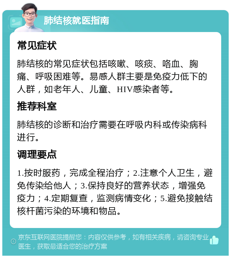 肺结核就医指南 常见症状 肺结核的常见症状包括咳嗽、咳痰、咯血、胸痛、呼吸困难等。易感人群主要是免疫力低下的人群，如老年人、儿童、HIV感染者等。 推荐科室 肺结核的诊断和治疗需要在呼吸内科或传染病科进行。 调理要点 1.按时服药，完成全程治疗；2.注意个人卫生，避免传染给他人；3.保持良好的营养状态，增强免疫力；4.定期复查，监测病情变化；5.避免接触结核杆菌污染的环境和物品。