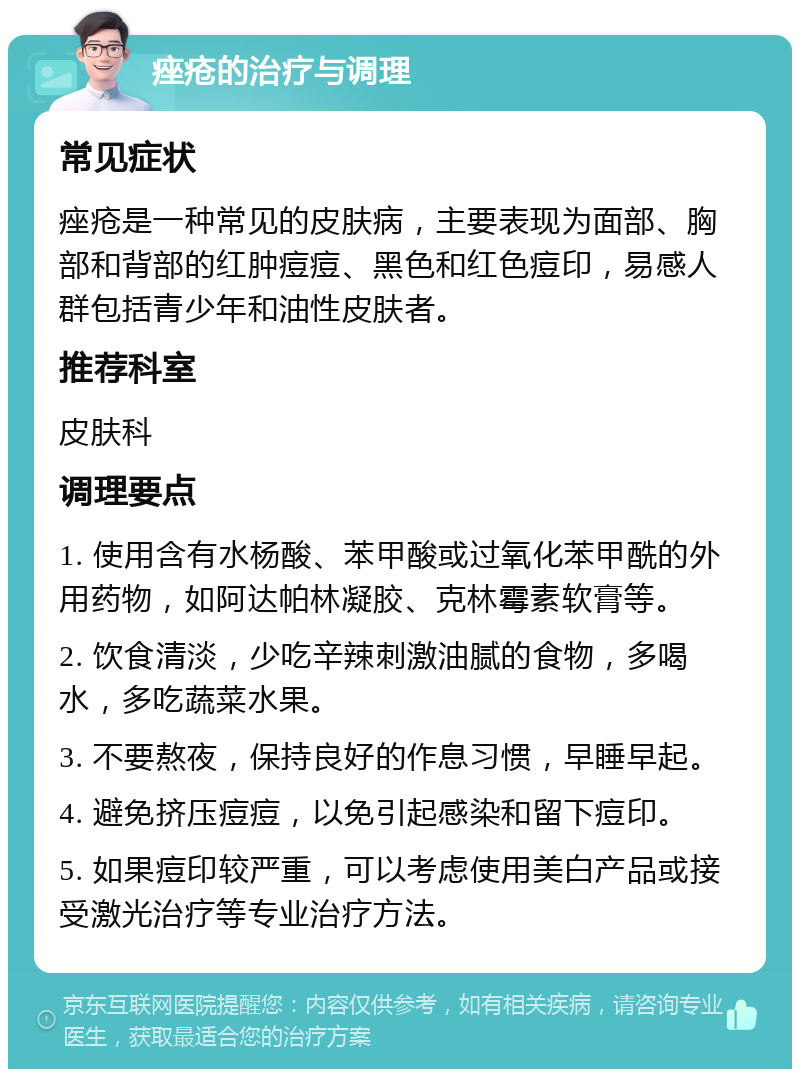 痤疮的治疗与调理 常见症状 痤疮是一种常见的皮肤病，主要表现为面部、胸部和背部的红肿痘痘、黑色和红色痘印，易感人群包括青少年和油性皮肤者。 推荐科室 皮肤科 调理要点 1. 使用含有水杨酸、苯甲酸或过氧化苯甲酰的外用药物，如阿达帕林凝胶、克林霉素软膏等。 2. 饮食清淡，少吃辛辣刺激油腻的食物，多喝水，多吃蔬菜水果。 3. 不要熬夜，保持良好的作息习惯，早睡早起。 4. 避免挤压痘痘，以免引起感染和留下痘印。 5. 如果痘印较严重，可以考虑使用美白产品或接受激光治疗等专业治疗方法。