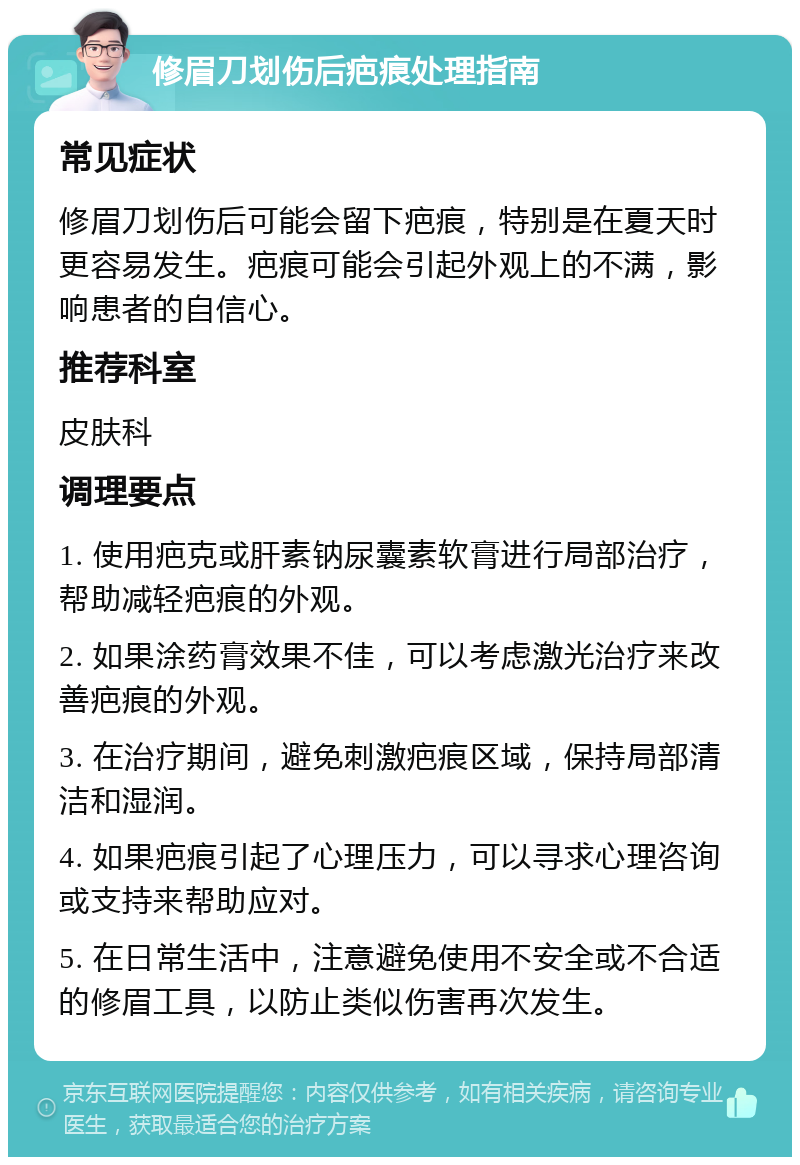 修眉刀划伤后疤痕处理指南 常见症状 修眉刀划伤后可能会留下疤痕，特别是在夏天时更容易发生。疤痕可能会引起外观上的不满，影响患者的自信心。 推荐科室 皮肤科 调理要点 1. 使用疤克或肝素钠尿囊素软膏进行局部治疗，帮助减轻疤痕的外观。 2. 如果涂药膏效果不佳，可以考虑激光治疗来改善疤痕的外观。 3. 在治疗期间，避免刺激疤痕区域，保持局部清洁和湿润。 4. 如果疤痕引起了心理压力，可以寻求心理咨询或支持来帮助应对。 5. 在日常生活中，注意避免使用不安全或不合适的修眉工具，以防止类似伤害再次发生。