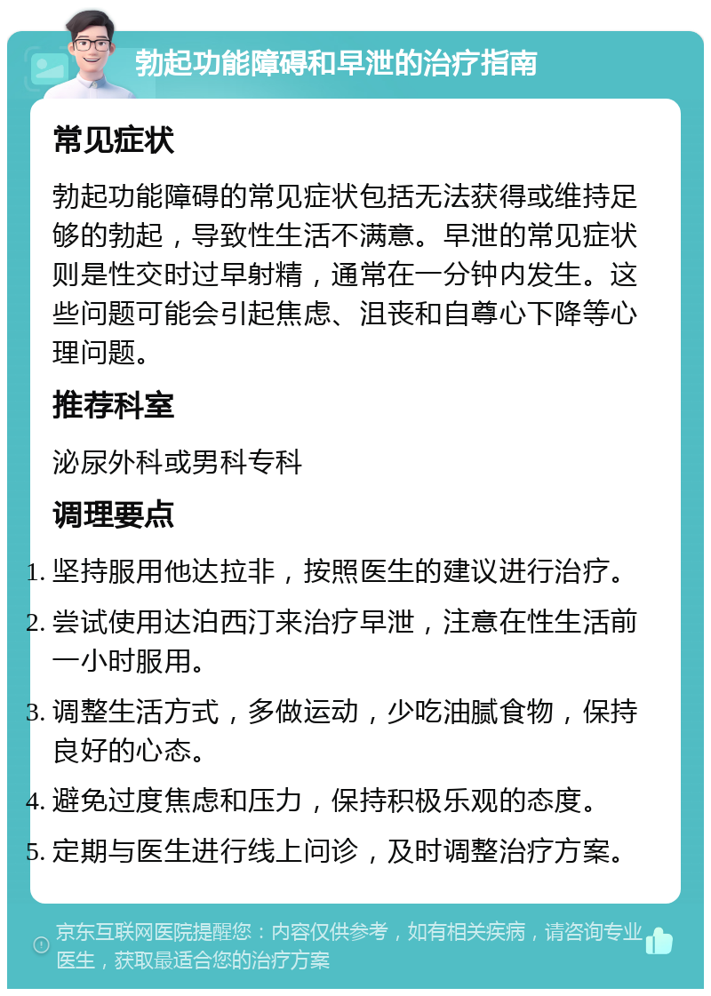 勃起功能障碍和早泄的治疗指南 常见症状 勃起功能障碍的常见症状包括无法获得或维持足够的勃起，导致性生活不满意。早泄的常见症状则是性交时过早射精，通常在一分钟内发生。这些问题可能会引起焦虑、沮丧和自尊心下降等心理问题。 推荐科室 泌尿外科或男科专科 调理要点 坚持服用他达拉非，按照医生的建议进行治疗。 尝试使用达泊西汀来治疗早泄，注意在性生活前一小时服用。 调整生活方式，多做运动，少吃油腻食物，保持良好的心态。 避免过度焦虑和压力，保持积极乐观的态度。 定期与医生进行线上问诊，及时调整治疗方案。