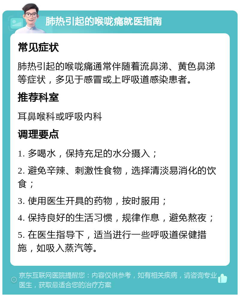 肺热引起的喉咙痛就医指南 常见症状 肺热引起的喉咙痛通常伴随着流鼻涕、黄色鼻涕等症状，多见于感冒或上呼吸道感染患者。 推荐科室 耳鼻喉科或呼吸内科 调理要点 1. 多喝水，保持充足的水分摄入； 2. 避免辛辣、刺激性食物，选择清淡易消化的饮食； 3. 使用医生开具的药物，按时服用； 4. 保持良好的生活习惯，规律作息，避免熬夜； 5. 在医生指导下，适当进行一些呼吸道保健措施，如吸入蒸汽等。