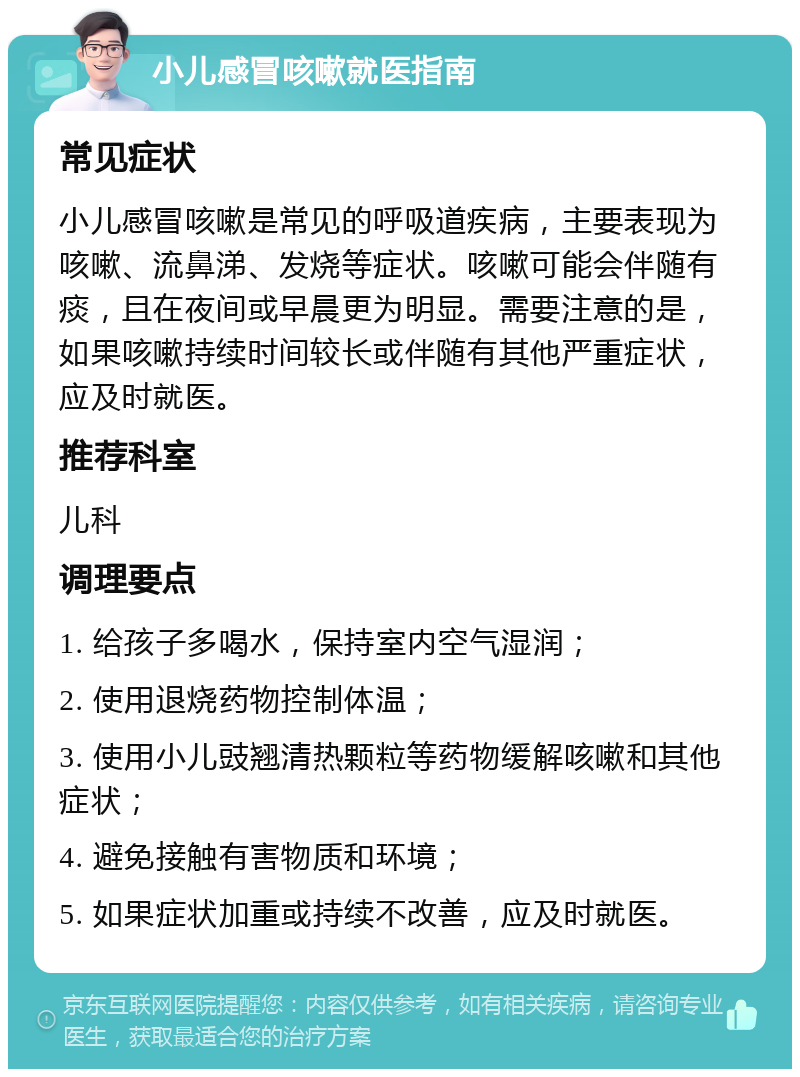 小儿感冒咳嗽就医指南 常见症状 小儿感冒咳嗽是常见的呼吸道疾病，主要表现为咳嗽、流鼻涕、发烧等症状。咳嗽可能会伴随有痰，且在夜间或早晨更为明显。需要注意的是，如果咳嗽持续时间较长或伴随有其他严重症状，应及时就医。 推荐科室 儿科 调理要点 1. 给孩子多喝水，保持室内空气湿润； 2. 使用退烧药物控制体温； 3. 使用小儿豉翘清热颗粒等药物缓解咳嗽和其他症状； 4. 避免接触有害物质和环境； 5. 如果症状加重或持续不改善，应及时就医。