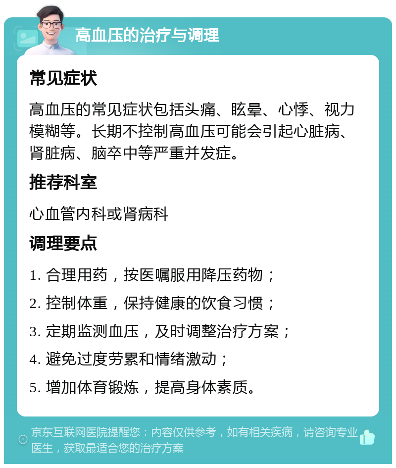 高血压的治疗与调理 常见症状 高血压的常见症状包括头痛、眩晕、心悸、视力模糊等。长期不控制高血压可能会引起心脏病、肾脏病、脑卒中等严重并发症。 推荐科室 心血管内科或肾病科 调理要点 1. 合理用药，按医嘱服用降压药物； 2. 控制体重，保持健康的饮食习惯； 3. 定期监测血压，及时调整治疗方案； 4. 避免过度劳累和情绪激动； 5. 增加体育锻炼，提高身体素质。