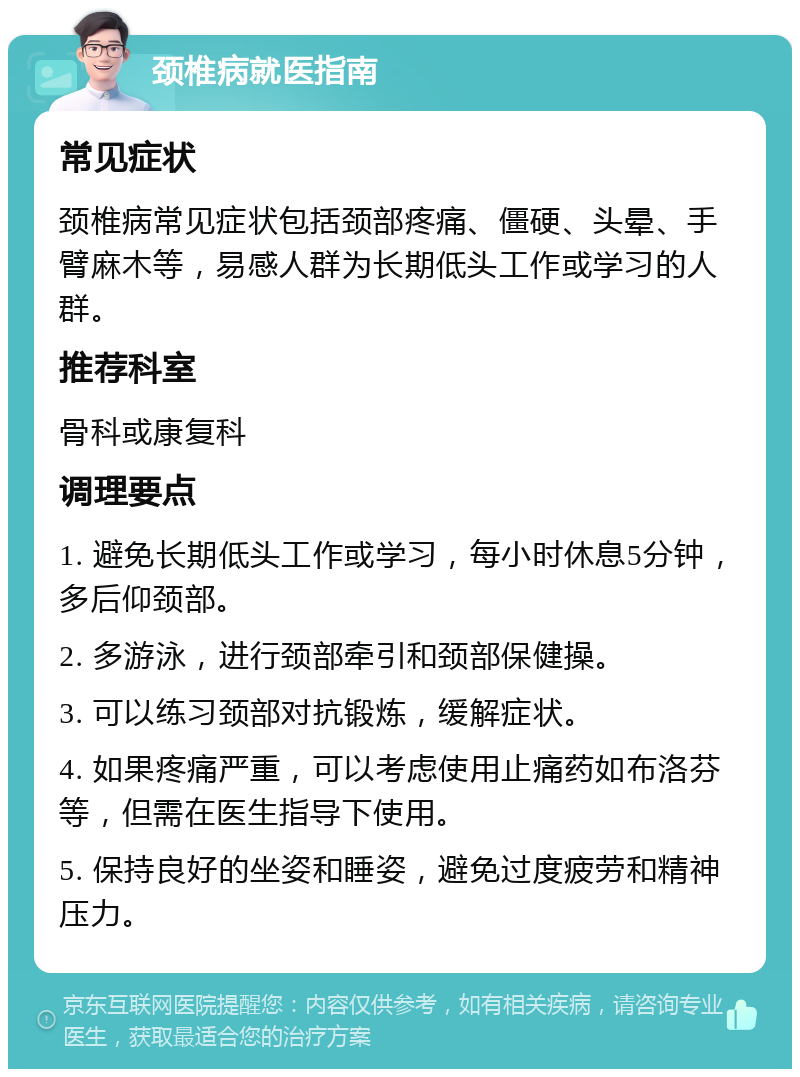 颈椎病就医指南 常见症状 颈椎病常见症状包括颈部疼痛、僵硬、头晕、手臂麻木等，易感人群为长期低头工作或学习的人群。 推荐科室 骨科或康复科 调理要点 1. 避免长期低头工作或学习，每小时休息5分钟，多后仰颈部。 2. 多游泳，进行颈部牵引和颈部保健操。 3. 可以练习颈部对抗锻炼，缓解症状。 4. 如果疼痛严重，可以考虑使用止痛药如布洛芬等，但需在医生指导下使用。 5. 保持良好的坐姿和睡姿，避免过度疲劳和精神压力。