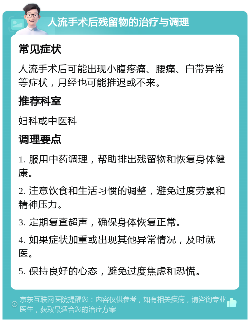 人流手术后残留物的治疗与调理 常见症状 人流手术后可能出现小腹疼痛、腰痛、白带异常等症状，月经也可能推迟或不来。 推荐科室 妇科或中医科 调理要点 1. 服用中药调理，帮助排出残留物和恢复身体健康。 2. 注意饮食和生活习惯的调整，避免过度劳累和精神压力。 3. 定期复查超声，确保身体恢复正常。 4. 如果症状加重或出现其他异常情况，及时就医。 5. 保持良好的心态，避免过度焦虑和恐慌。