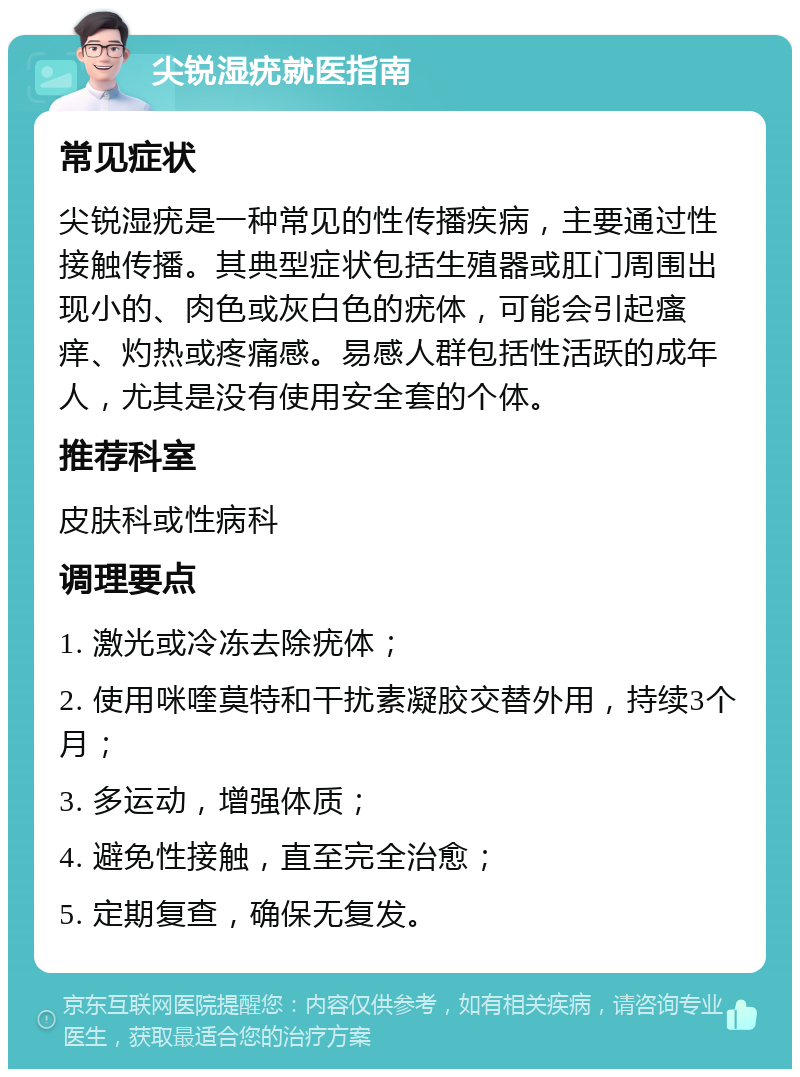 尖锐湿疣就医指南 常见症状 尖锐湿疣是一种常见的性传播疾病，主要通过性接触传播。其典型症状包括生殖器或肛门周围出现小的、肉色或灰白色的疣体，可能会引起瘙痒、灼热或疼痛感。易感人群包括性活跃的成年人，尤其是没有使用安全套的个体。 推荐科室 皮肤科或性病科 调理要点 1. 激光或冷冻去除疣体； 2. 使用咪喹莫特和干扰素凝胶交替外用，持续3个月； 3. 多运动，增强体质； 4. 避免性接触，直至完全治愈； 5. 定期复查，确保无复发。