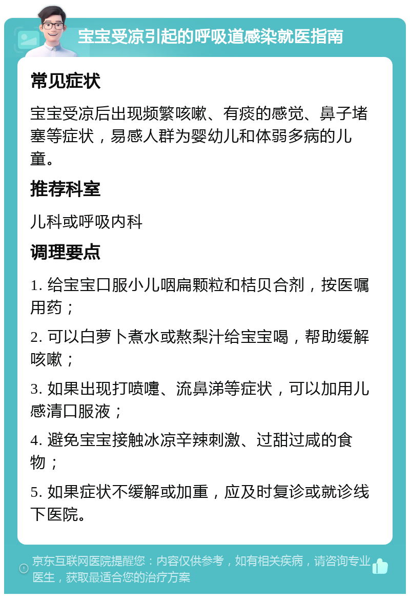 宝宝受凉引起的呼吸道感染就医指南 常见症状 宝宝受凉后出现频繁咳嗽、有痰的感觉、鼻子堵塞等症状，易感人群为婴幼儿和体弱多病的儿童。 推荐科室 儿科或呼吸内科 调理要点 1. 给宝宝口服小儿咽扁颗粒和桔贝合剂，按医嘱用药； 2. 可以白萝卜煮水或熬梨汁给宝宝喝，帮助缓解咳嗽； 3. 如果出现打喷嚏、流鼻涕等症状，可以加用儿感清口服液； 4. 避免宝宝接触冰凉辛辣刺激、过甜过咸的食物； 5. 如果症状不缓解或加重，应及时复诊或就诊线下医院。