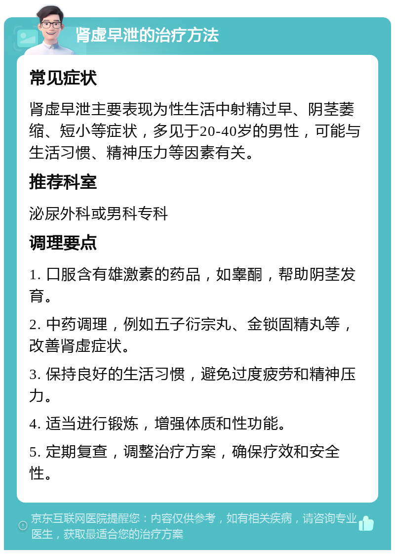 肾虚早泄的治疗方法 常见症状 肾虚早泄主要表现为性生活中射精过早、阴茎萎缩、短小等症状，多见于20-40岁的男性，可能与生活习惯、精神压力等因素有关。 推荐科室 泌尿外科或男科专科 调理要点 1. 口服含有雄激素的药品，如睾酮，帮助阴茎发育。 2. 中药调理，例如五子衍宗丸、金锁固精丸等，改善肾虚症状。 3. 保持良好的生活习惯，避免过度疲劳和精神压力。 4. 适当进行锻炼，增强体质和性功能。 5. 定期复查，调整治疗方案，确保疗效和安全性。