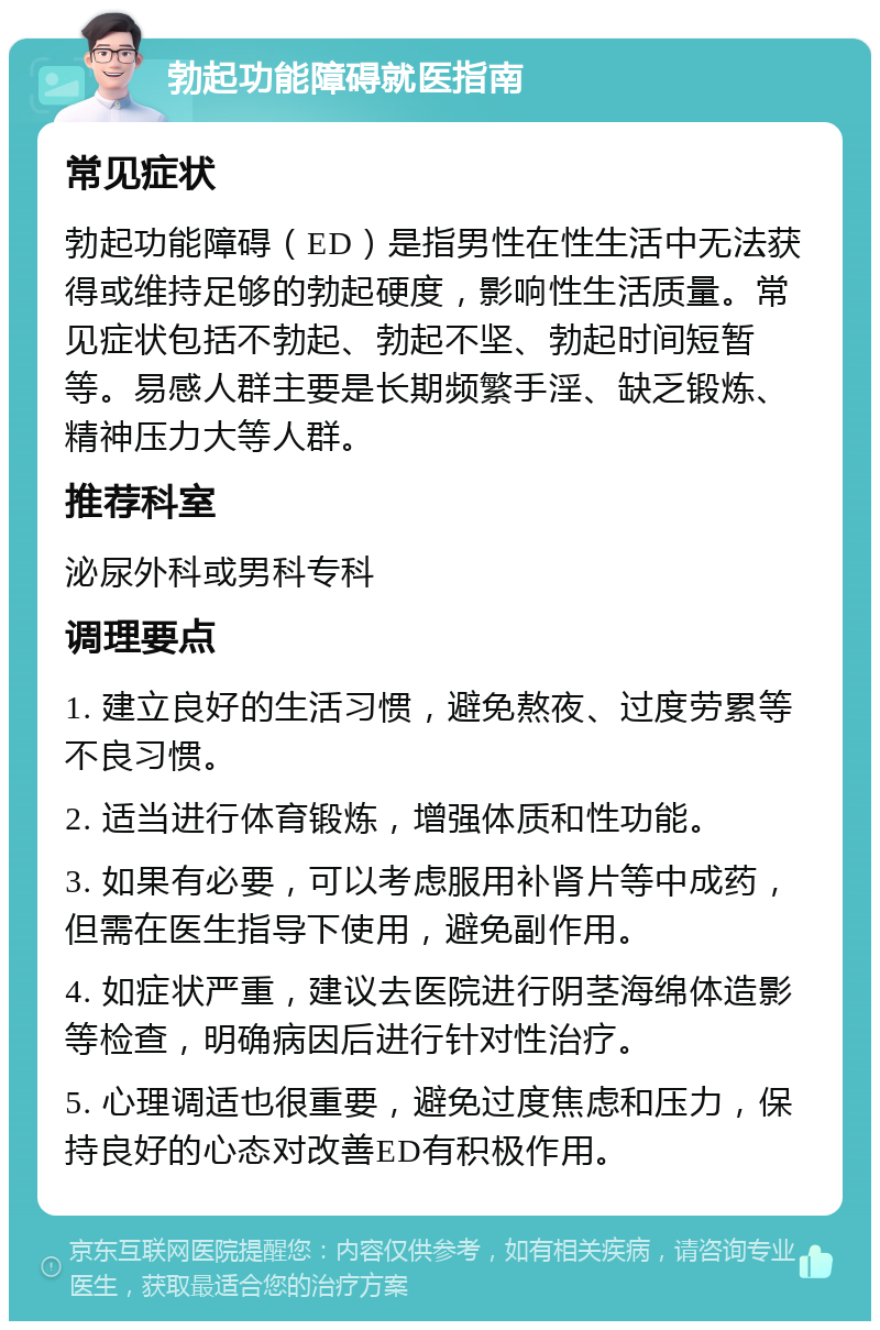 勃起功能障碍就医指南 常见症状 勃起功能障碍（ED）是指男性在性生活中无法获得或维持足够的勃起硬度，影响性生活质量。常见症状包括不勃起、勃起不坚、勃起时间短暂等。易感人群主要是长期频繁手淫、缺乏锻炼、精神压力大等人群。 推荐科室 泌尿外科或男科专科 调理要点 1. 建立良好的生活习惯，避免熬夜、过度劳累等不良习惯。 2. 适当进行体育锻炼，增强体质和性功能。 3. 如果有必要，可以考虑服用补肾片等中成药，但需在医生指导下使用，避免副作用。 4. 如症状严重，建议去医院进行阴茎海绵体造影等检查，明确病因后进行针对性治疗。 5. 心理调适也很重要，避免过度焦虑和压力，保持良好的心态对改善ED有积极作用。