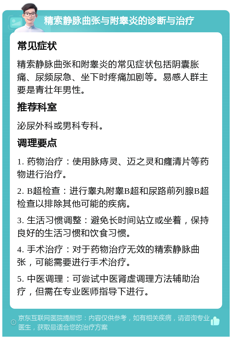 精索静脉曲张与附睾炎的诊断与治疗 常见症状 精索静脉曲张和附睾炎的常见症状包括阴囊胀痛、尿频尿急、坐下时疼痛加剧等。易感人群主要是青壮年男性。 推荐科室 泌尿外科或男科专科。 调理要点 1. 药物治疗：使用脉痔灵、迈之灵和癃清片等药物进行治疗。 2. B超检查：进行睾丸附睾B超和尿路前列腺B超检查以排除其他可能的疾病。 3. 生活习惯调整：避免长时间站立或坐着，保持良好的生活习惯和饮食习惯。 4. 手术治疗：对于药物治疗无效的精索静脉曲张，可能需要进行手术治疗。 5. 中医调理：可尝试中医肾虚调理方法辅助治疗，但需在专业医师指导下进行。