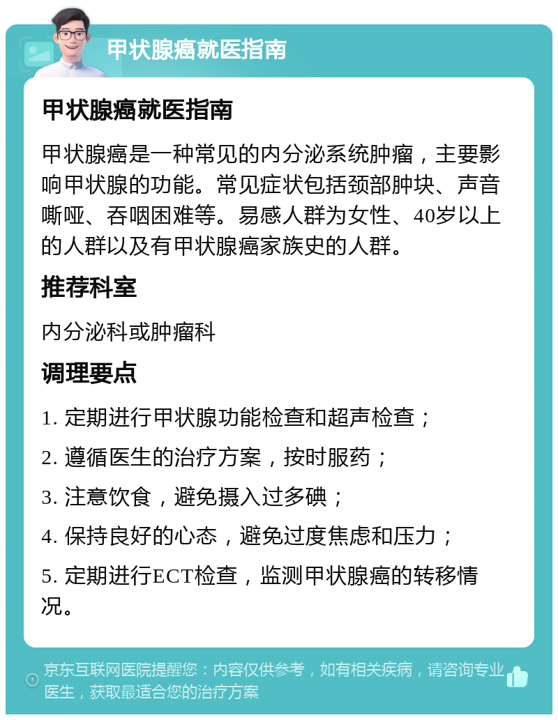 甲状腺癌就医指南 甲状腺癌就医指南 甲状腺癌是一种常见的内分泌系统肿瘤，主要影响甲状腺的功能。常见症状包括颈部肿块、声音嘶哑、吞咽困难等。易感人群为女性、40岁以上的人群以及有甲状腺癌家族史的人群。 推荐科室 内分泌科或肿瘤科 调理要点 1. 定期进行甲状腺功能检查和超声检查； 2. 遵循医生的治疗方案，按时服药； 3. 注意饮食，避免摄入过多碘； 4. 保持良好的心态，避免过度焦虑和压力； 5. 定期进行ECT检查，监测甲状腺癌的转移情况。