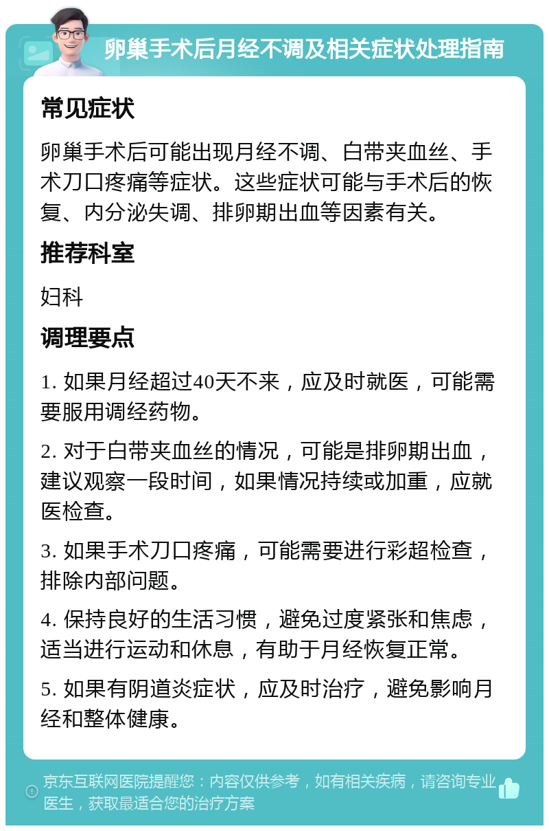 卵巢手术后月经不调及相关症状处理指南 常见症状 卵巢手术后可能出现月经不调、白带夹血丝、手术刀口疼痛等症状。这些症状可能与手术后的恢复、内分泌失调、排卵期出血等因素有关。 推荐科室 妇科 调理要点 1. 如果月经超过40天不来，应及时就医，可能需要服用调经药物。 2. 对于白带夹血丝的情况，可能是排卵期出血，建议观察一段时间，如果情况持续或加重，应就医检查。 3. 如果手术刀口疼痛，可能需要进行彩超检查，排除内部问题。 4. 保持良好的生活习惯，避免过度紧张和焦虑，适当进行运动和休息，有助于月经恢复正常。 5. 如果有阴道炎症状，应及时治疗，避免影响月经和整体健康。