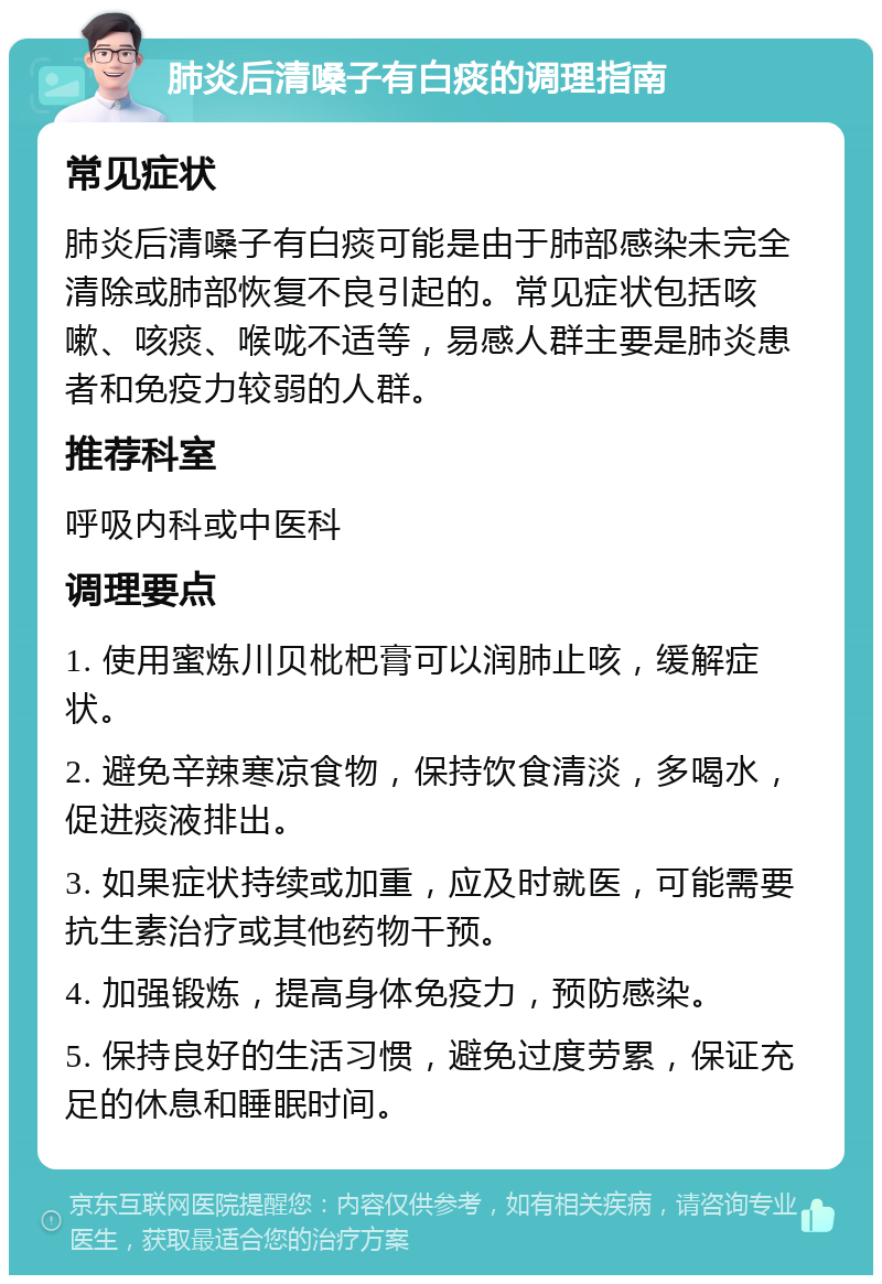 肺炎后清嗓子有白痰的调理指南 常见症状 肺炎后清嗓子有白痰可能是由于肺部感染未完全清除或肺部恢复不良引起的。常见症状包括咳嗽、咳痰、喉咙不适等，易感人群主要是肺炎患者和免疫力较弱的人群。 推荐科室 呼吸内科或中医科 调理要点 1. 使用蜜炼川贝枇杷膏可以润肺止咳，缓解症状。 2. 避免辛辣寒凉食物，保持饮食清淡，多喝水，促进痰液排出。 3. 如果症状持续或加重，应及时就医，可能需要抗生素治疗或其他药物干预。 4. 加强锻炼，提高身体免疫力，预防感染。 5. 保持良好的生活习惯，避免过度劳累，保证充足的休息和睡眠时间。