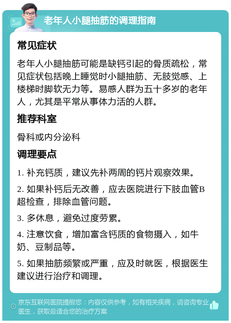 老年人小腿抽筋的调理指南 常见症状 老年人小腿抽筋可能是缺钙引起的骨质疏松，常见症状包括晚上睡觉时小腿抽筋、无肢觉感、上楼梯时脚软无力等。易感人群为五十多岁的老年人，尤其是平常从事体力活的人群。 推荐科室 骨科或内分泌科 调理要点 1. 补充钙质，建议先补两周的钙片观察效果。 2. 如果补钙后无改善，应去医院进行下肢血管B超检查，排除血管问题。 3. 多休息，避免过度劳累。 4. 注意饮食，增加富含钙质的食物摄入，如牛奶、豆制品等。 5. 如果抽筋频繁或严重，应及时就医，根据医生建议进行治疗和调理。