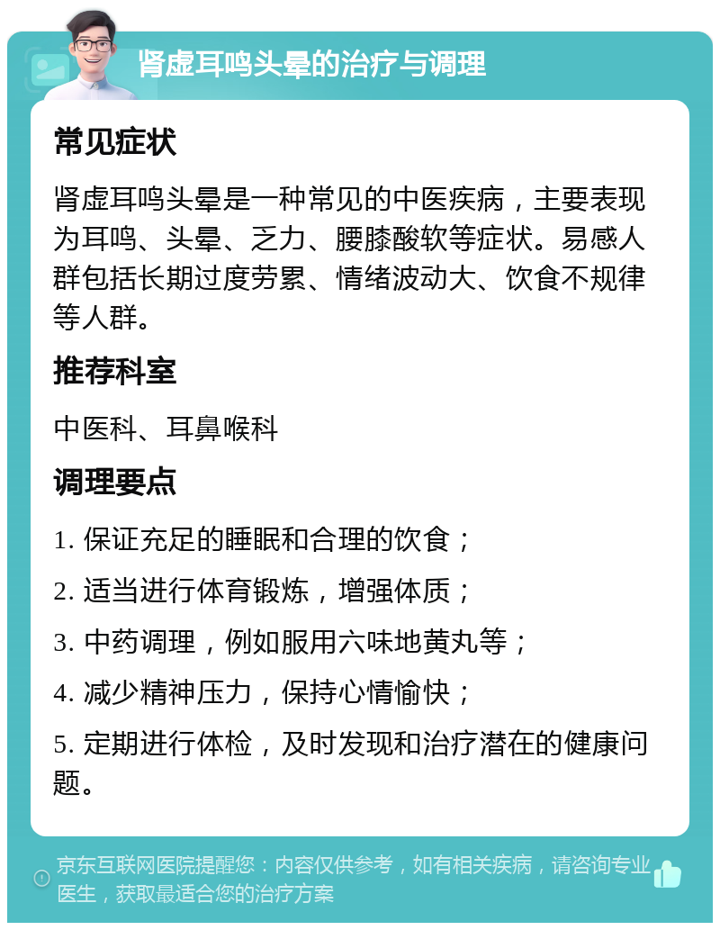 肾虚耳鸣头晕的治疗与调理 常见症状 肾虚耳鸣头晕是一种常见的中医疾病，主要表现为耳鸣、头晕、乏力、腰膝酸软等症状。易感人群包括长期过度劳累、情绪波动大、饮食不规律等人群。 推荐科室 中医科、耳鼻喉科 调理要点 1. 保证充足的睡眠和合理的饮食； 2. 适当进行体育锻炼，增强体质； 3. 中药调理，例如服用六味地黄丸等； 4. 减少精神压力，保持心情愉快； 5. 定期进行体检，及时发现和治疗潜在的健康问题。