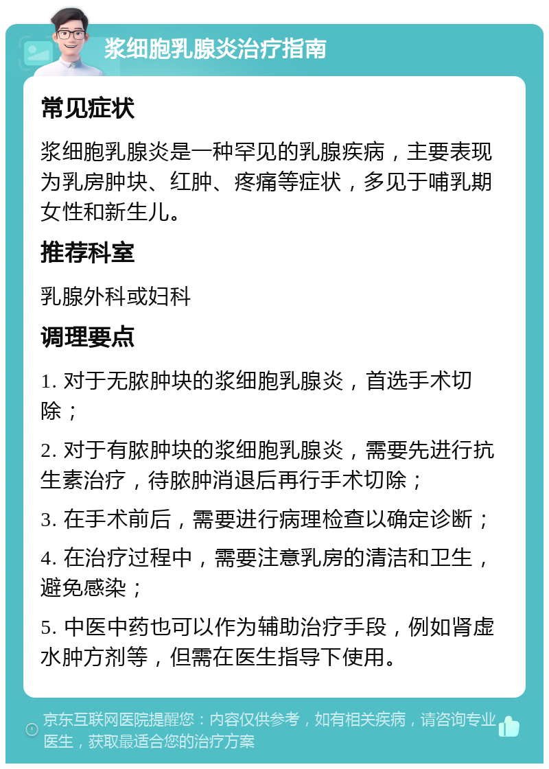 浆细胞乳腺炎治疗指南 常见症状 浆细胞乳腺炎是一种罕见的乳腺疾病，主要表现为乳房肿块、红肿、疼痛等症状，多见于哺乳期女性和新生儿。 推荐科室 乳腺外科或妇科 调理要点 1. 对于无脓肿块的浆细胞乳腺炎，首选手术切除； 2. 对于有脓肿块的浆细胞乳腺炎，需要先进行抗生素治疗，待脓肿消退后再行手术切除； 3. 在手术前后，需要进行病理检查以确定诊断； 4. 在治疗过程中，需要注意乳房的清洁和卫生，避免感染； 5. 中医中药也可以作为辅助治疗手段，例如肾虚水肿方剂等，但需在医生指导下使用。