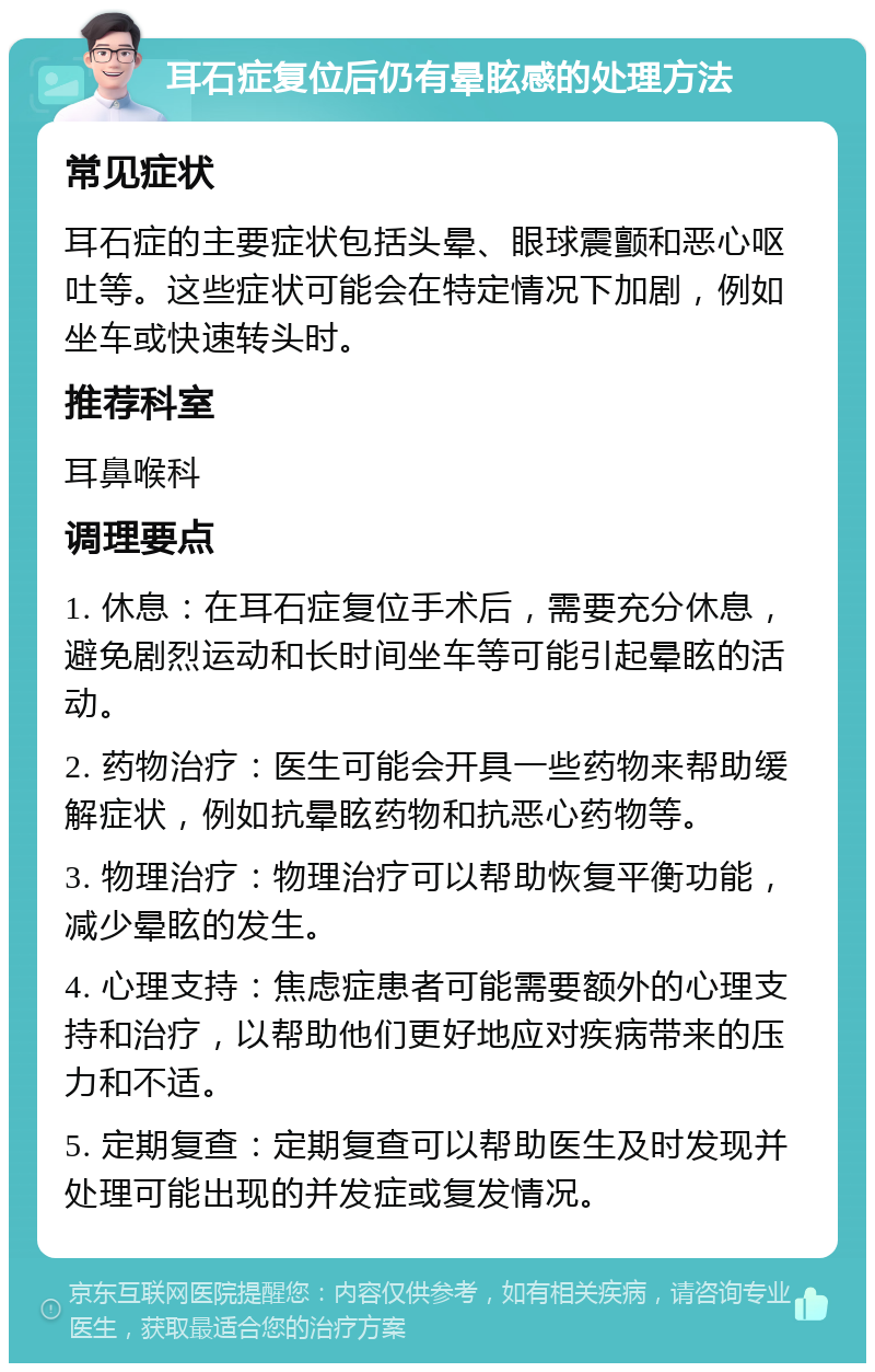 耳石症复位后仍有晕眩感的处理方法 常见症状 耳石症的主要症状包括头晕、眼球震颤和恶心呕吐等。这些症状可能会在特定情况下加剧，例如坐车或快速转头时。 推荐科室 耳鼻喉科 调理要点 1. 休息：在耳石症复位手术后，需要充分休息，避免剧烈运动和长时间坐车等可能引起晕眩的活动。 2. 药物治疗：医生可能会开具一些药物来帮助缓解症状，例如抗晕眩药物和抗恶心药物等。 3. 物理治疗：物理治疗可以帮助恢复平衡功能，减少晕眩的发生。 4. 心理支持：焦虑症患者可能需要额外的心理支持和治疗，以帮助他们更好地应对疾病带来的压力和不适。 5. 定期复查：定期复查可以帮助医生及时发现并处理可能出现的并发症或复发情况。