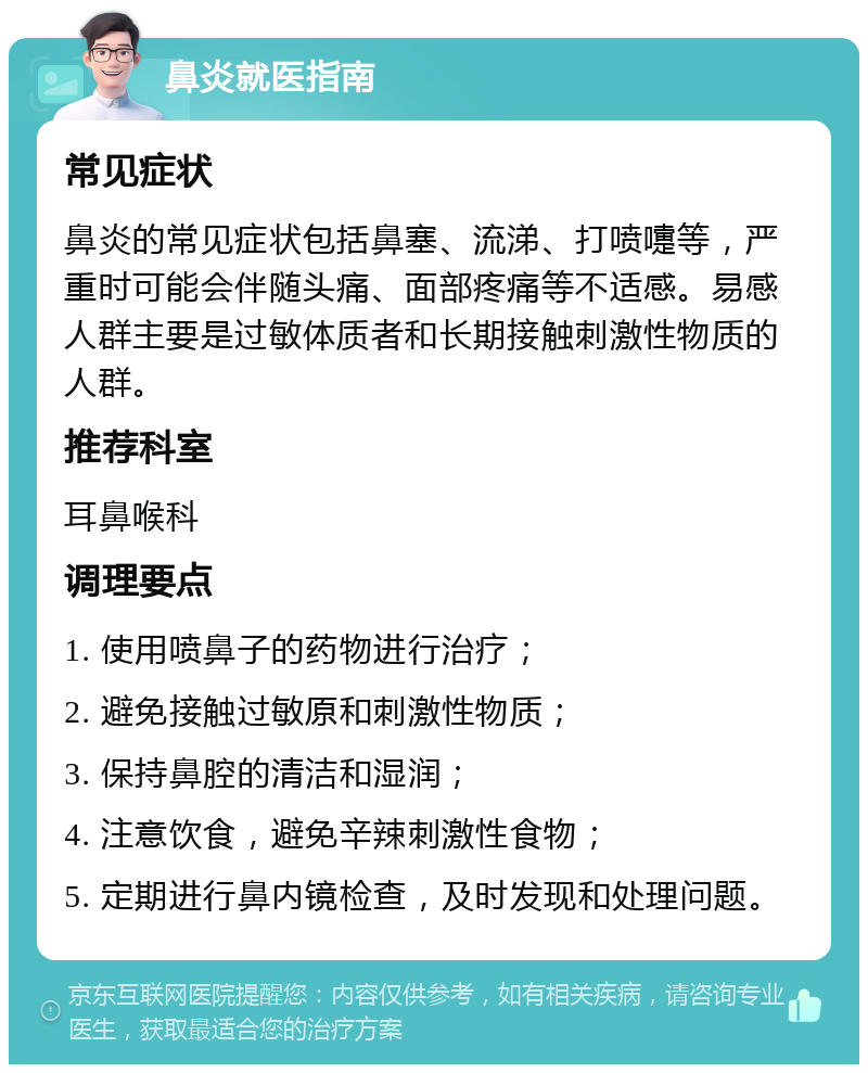 鼻炎就医指南 常见症状 鼻炎的常见症状包括鼻塞、流涕、打喷嚏等，严重时可能会伴随头痛、面部疼痛等不适感。易感人群主要是过敏体质者和长期接触刺激性物质的人群。 推荐科室 耳鼻喉科 调理要点 1. 使用喷鼻子的药物进行治疗； 2. 避免接触过敏原和刺激性物质； 3. 保持鼻腔的清洁和湿润； 4. 注意饮食，避免辛辣刺激性食物； 5. 定期进行鼻内镜检查，及时发现和处理问题。