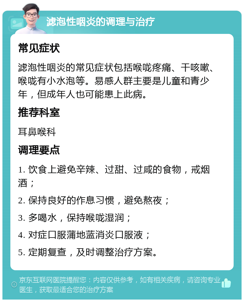 滤泡性咽炎的调理与治疗 常见症状 滤泡性咽炎的常见症状包括喉咙疼痛、干咳嗽、喉咙有小水泡等。易感人群主要是儿童和青少年，但成年人也可能患上此病。 推荐科室 耳鼻喉科 调理要点 1. 饮食上避免辛辣、过甜、过咸的食物，戒烟酒； 2. 保持良好的作息习惯，避免熬夜； 3. 多喝水，保持喉咙湿润； 4. 对症口服蒲地蓝消炎口服液； 5. 定期复查，及时调整治疗方案。