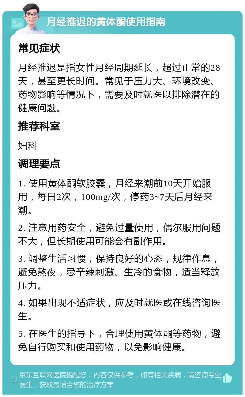 月经推迟的黄体酮使用指南 常见症状 月经推迟是指女性月经周期延长，超过正常的28天，甚至更长时间。常见于压力大、环境改变、药物影响等情况下，需要及时就医以排除潜在的健康问题。 推荐科室 妇科 调理要点 1. 使用黄体酮软胶囊，月经来潮前10天开始服用，每日2次，100mg/次，停药3~7天后月经来潮。 2. 注意用药安全，避免过量使用，偶尔服用问题不大，但长期使用可能会有副作用。 3. 调整生活习惯，保持良好的心态，规律作息，避免熬夜，忌辛辣刺激、生冷的食物，适当释放压力。 4. 如果出现不适症状，应及时就医或在线咨询医生。 5. 在医生的指导下，合理使用黄体酮等药物，避免自行购买和使用药物，以免影响健康。