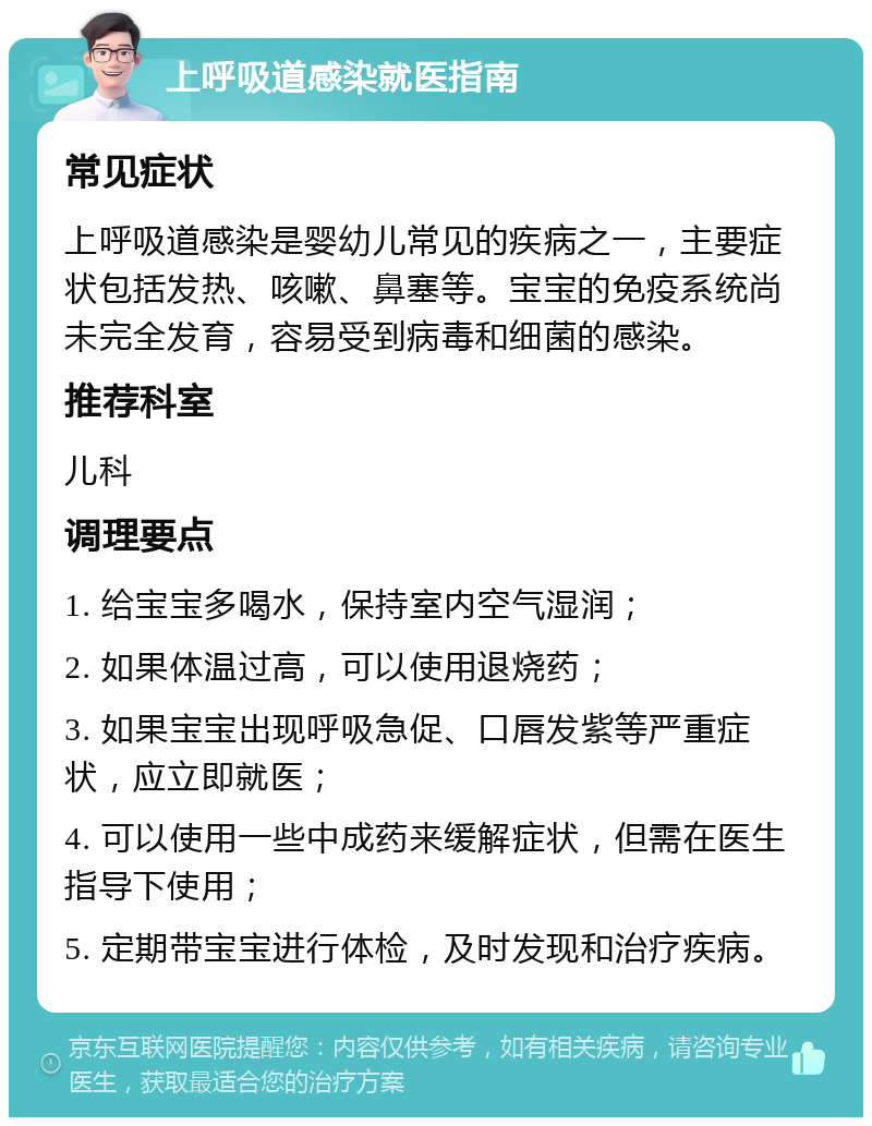 上呼吸道感染就医指南 常见症状 上呼吸道感染是婴幼儿常见的疾病之一，主要症状包括发热、咳嗽、鼻塞等。宝宝的免疫系统尚未完全发育，容易受到病毒和细菌的感染。 推荐科室 儿科 调理要点 1. 给宝宝多喝水，保持室内空气湿润； 2. 如果体温过高，可以使用退烧药； 3. 如果宝宝出现呼吸急促、口唇发紫等严重症状，应立即就医； 4. 可以使用一些中成药来缓解症状，但需在医生指导下使用； 5. 定期带宝宝进行体检，及时发现和治疗疾病。