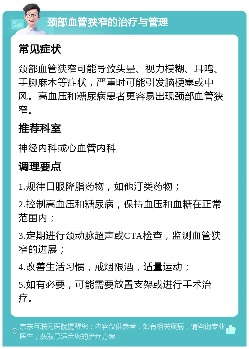 颈部血管狭窄的治疗与管理 常见症状 颈部血管狭窄可能导致头晕、视力模糊、耳鸣、手脚麻木等症状，严重时可能引发脑梗塞或中风。高血压和糖尿病患者更容易出现颈部血管狭窄。 推荐科室 神经内科或心血管内科 调理要点 1.规律口服降脂药物，如他汀类药物； 2.控制高血压和糖尿病，保持血压和血糖在正常范围内； 3.定期进行颈动脉超声或CTA检查，监测血管狭窄的进展； 4.改善生活习惯，戒烟限酒，适量运动； 5.如有必要，可能需要放置支架或进行手术治疗。