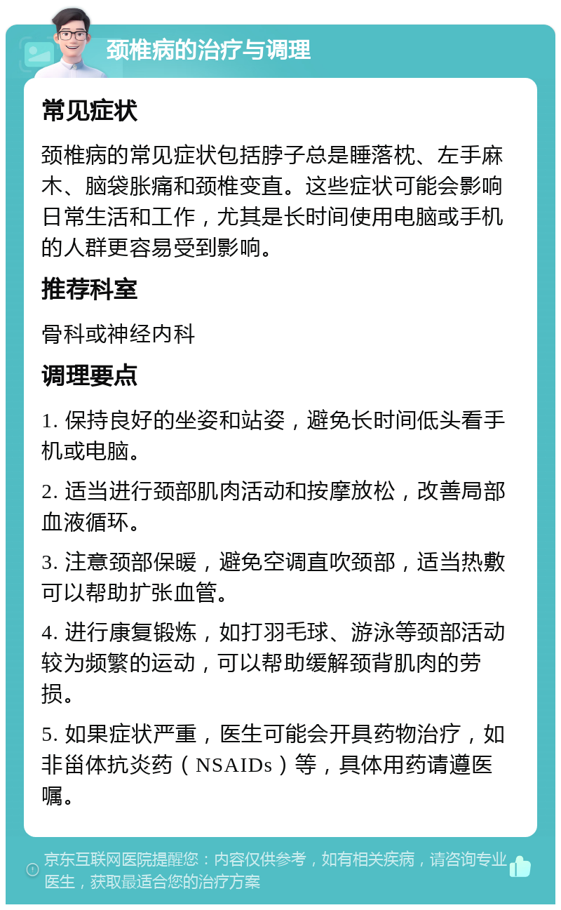 颈椎病的治疗与调理 常见症状 颈椎病的常见症状包括脖子总是睡落枕、左手麻木、脑袋胀痛和颈椎变直。这些症状可能会影响日常生活和工作，尤其是长时间使用电脑或手机的人群更容易受到影响。 推荐科室 骨科或神经内科 调理要点 1. 保持良好的坐姿和站姿，避免长时间低头看手机或电脑。 2. 适当进行颈部肌肉活动和按摩放松，改善局部血液循环。 3. 注意颈部保暖，避免空调直吹颈部，适当热敷可以帮助扩张血管。 4. 进行康复锻炼，如打羽毛球、游泳等颈部活动较为频繁的运动，可以帮助缓解颈背肌肉的劳损。 5. 如果症状严重，医生可能会开具药物治疗，如非甾体抗炎药（NSAIDs）等，具体用药请遵医嘱。