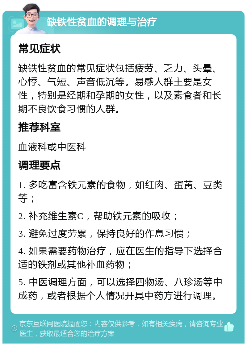 缺铁性贫血的调理与治疗 常见症状 缺铁性贫血的常见症状包括疲劳、乏力、头晕、心悸、气短、声音低沉等。易感人群主要是女性，特别是经期和孕期的女性，以及素食者和长期不良饮食习惯的人群。 推荐科室 血液科或中医科 调理要点 1. 多吃富含铁元素的食物，如红肉、蛋黄、豆类等； 2. 补充维生素C，帮助铁元素的吸收； 3. 避免过度劳累，保持良好的作息习惯； 4. 如果需要药物治疗，应在医生的指导下选择合适的铁剂或其他补血药物； 5. 中医调理方面，可以选择四物汤、八珍汤等中成药，或者根据个人情况开具中药方进行调理。