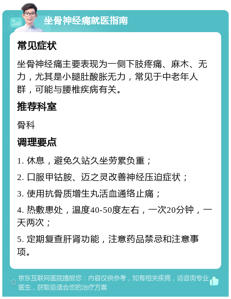 坐骨神经痛就医指南 常见症状 坐骨神经痛主要表现为一侧下肢疼痛、麻木、无力，尤其是小腿肚酸胀无力，常见于中老年人群，可能与腰椎疾病有关。 推荐科室 骨科 调理要点 1. 休息，避免久站久坐劳累负重； 2. 口服甲钴胺、迈之灵改善神经压迫症状； 3. 使用抗骨质增生丸活血通络止痛； 4. 热敷患处，温度40-50度左右，一次20分钟，一天两次； 5. 定期复查肝肾功能，注意药品禁忌和注意事项。