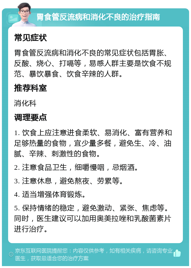 胃食管反流病和消化不良的治疗指南 常见症状 胃食管反流病和消化不良的常见症状包括胃胀、反酸、烧心、打嗝等，易感人群主要是饮食不规范、暴饮暴食、饮食辛辣的人群。 推荐科室 消化科 调理要点 1. 饮食上应注意进食柔软、易消化、富有营养和足够热量的食物，宜少量多餐，避免生、冷、油腻、辛辣、刺激性的食物。 2. 注意食品卫生，细嚼慢咽，忌烟酒。 3. 注意休息，避免熬夜、劳累等。 4. 适当增强体育锻炼。 5. 保持情绪的稳定，避免激动、紧张、焦虑等。同时，医生建议可以加用奥美拉唑和乳酸菌素片进行治疗。