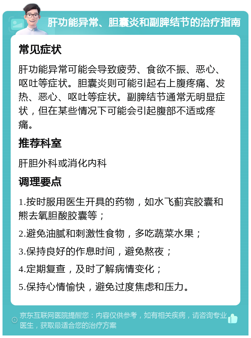 肝功能异常、胆囊炎和副脾结节的治疗指南 常见症状 肝功能异常可能会导致疲劳、食欲不振、恶心、呕吐等症状。胆囊炎则可能引起右上腹疼痛、发热、恶心、呕吐等症状。副脾结节通常无明显症状，但在某些情况下可能会引起腹部不适或疼痛。 推荐科室 肝胆外科或消化内科 调理要点 1.按时服用医生开具的药物，如水飞蓟宾胶囊和熊去氧胆酸胶囊等； 2.避免油腻和刺激性食物，多吃蔬菜水果； 3.保持良好的作息时间，避免熬夜； 4.定期复查，及时了解病情变化； 5.保持心情愉快，避免过度焦虑和压力。