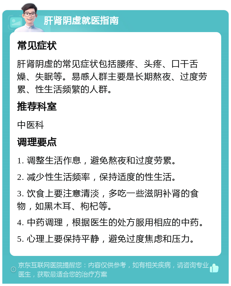 肝肾阴虚就医指南 常见症状 肝肾阴虚的常见症状包括腰疼、头疼、口干舌燥、失眠等。易感人群主要是长期熬夜、过度劳累、性生活频繁的人群。 推荐科室 中医科 调理要点 1. 调整生活作息，避免熬夜和过度劳累。 2. 减少性生活频率，保持适度的性生活。 3. 饮食上要注意清淡，多吃一些滋阴补肾的食物，如黑木耳、枸杞等。 4. 中药调理，根据医生的处方服用相应的中药。 5. 心理上要保持平静，避免过度焦虑和压力。