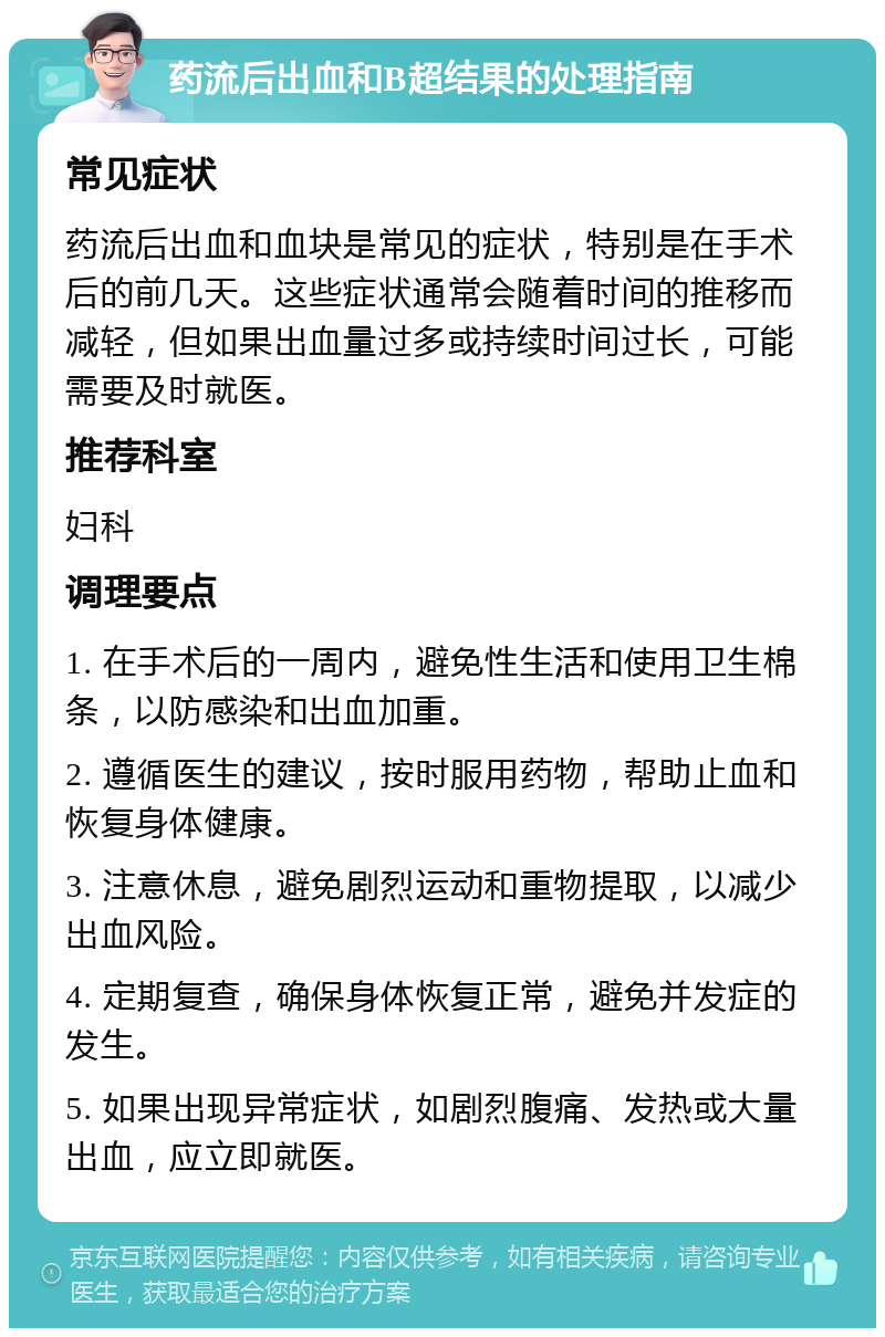 药流后出血和B超结果的处理指南 常见症状 药流后出血和血块是常见的症状，特别是在手术后的前几天。这些症状通常会随着时间的推移而减轻，但如果出血量过多或持续时间过长，可能需要及时就医。 推荐科室 妇科 调理要点 1. 在手术后的一周内，避免性生活和使用卫生棉条，以防感染和出血加重。 2. 遵循医生的建议，按时服用药物，帮助止血和恢复身体健康。 3. 注意休息，避免剧烈运动和重物提取，以减少出血风险。 4. 定期复查，确保身体恢复正常，避免并发症的发生。 5. 如果出现异常症状，如剧烈腹痛、发热或大量出血，应立即就医。