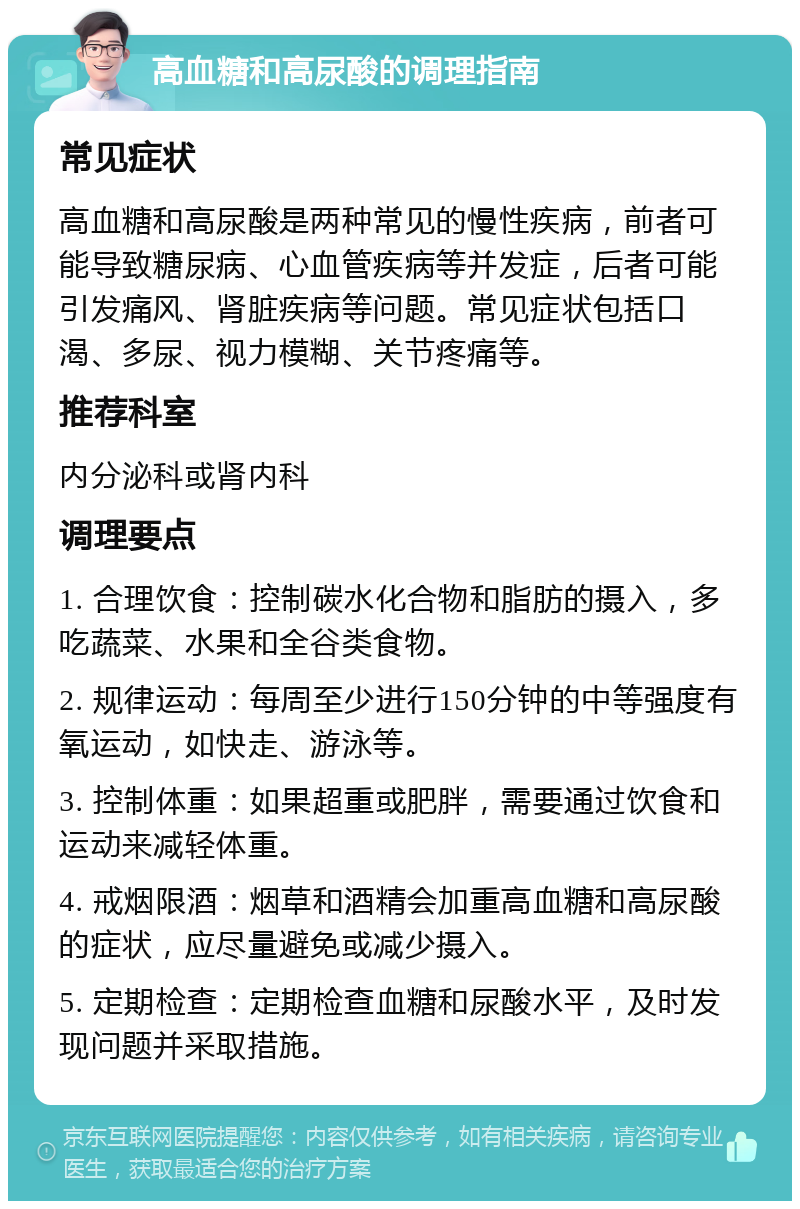 高血糖和高尿酸的调理指南 常见症状 高血糖和高尿酸是两种常见的慢性疾病，前者可能导致糖尿病、心血管疾病等并发症，后者可能引发痛风、肾脏疾病等问题。常见症状包括口渴、多尿、视力模糊、关节疼痛等。 推荐科室 内分泌科或肾内科 调理要点 1. 合理饮食：控制碳水化合物和脂肪的摄入，多吃蔬菜、水果和全谷类食物。 2. 规律运动：每周至少进行150分钟的中等强度有氧运动，如快走、游泳等。 3. 控制体重：如果超重或肥胖，需要通过饮食和运动来减轻体重。 4. 戒烟限酒：烟草和酒精会加重高血糖和高尿酸的症状，应尽量避免或减少摄入。 5. 定期检查：定期检查血糖和尿酸水平，及时发现问题并采取措施。