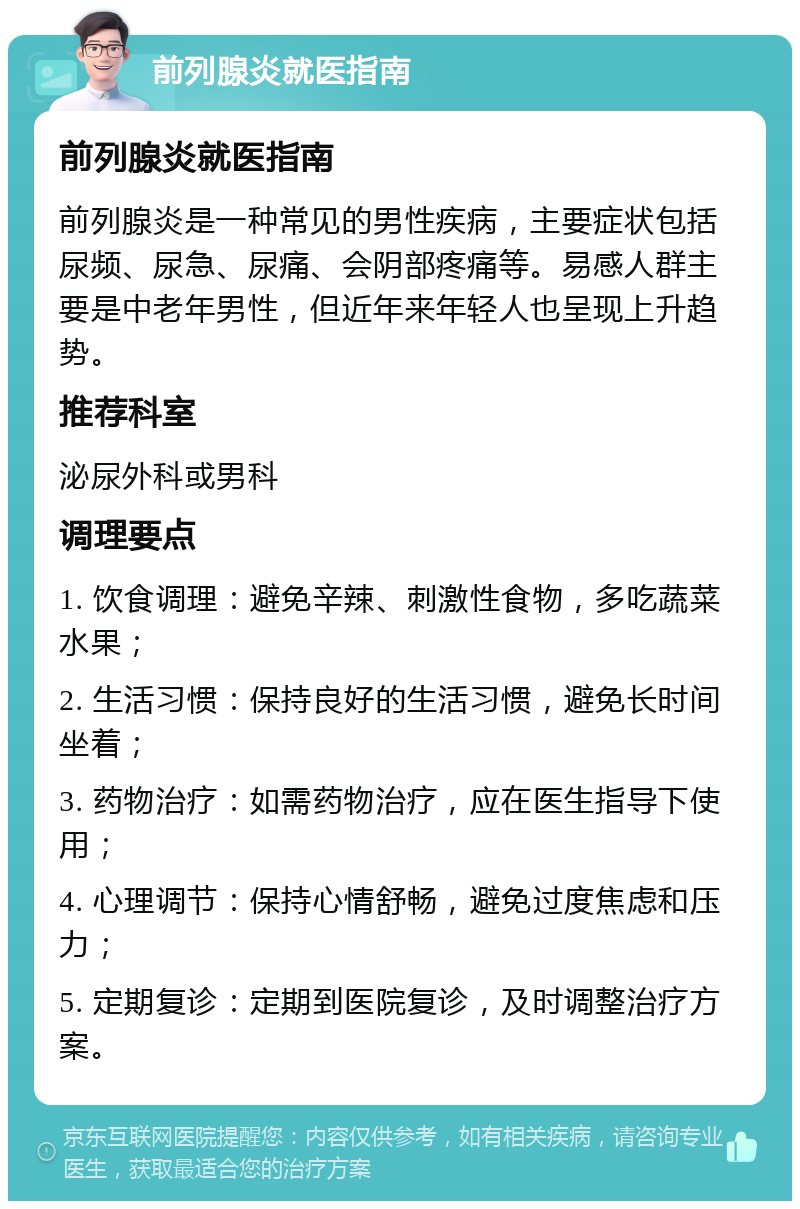 前列腺炎就医指南 前列腺炎就医指南 前列腺炎是一种常见的男性疾病，主要症状包括尿频、尿急、尿痛、会阴部疼痛等。易感人群主要是中老年男性，但近年来年轻人也呈现上升趋势。 推荐科室 泌尿外科或男科 调理要点 1. 饮食调理：避免辛辣、刺激性食物，多吃蔬菜水果； 2. 生活习惯：保持良好的生活习惯，避免长时间坐着； 3. 药物治疗：如需药物治疗，应在医生指导下使用； 4. 心理调节：保持心情舒畅，避免过度焦虑和压力； 5. 定期复诊：定期到医院复诊，及时调整治疗方案。