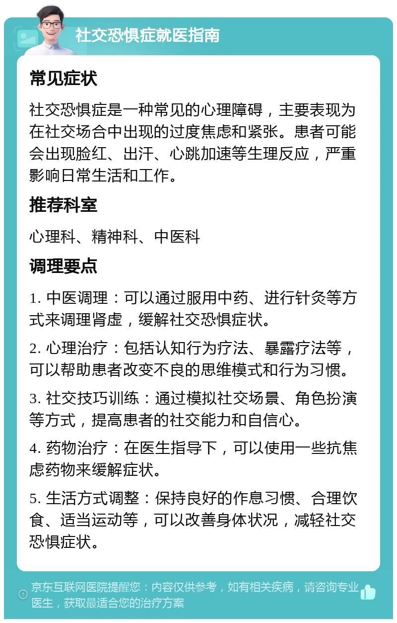 社交恐惧症就医指南 常见症状 社交恐惧症是一种常见的心理障碍，主要表现为在社交场合中出现的过度焦虑和紧张。患者可能会出现脸红、出汗、心跳加速等生理反应，严重影响日常生活和工作。 推荐科室 心理科、精神科、中医科 调理要点 1. 中医调理：可以通过服用中药、进行针灸等方式来调理肾虚，缓解社交恐惧症状。 2. 心理治疗：包括认知行为疗法、暴露疗法等，可以帮助患者改变不良的思维模式和行为习惯。 3. 社交技巧训练：通过模拟社交场景、角色扮演等方式，提高患者的社交能力和自信心。 4. 药物治疗：在医生指导下，可以使用一些抗焦虑药物来缓解症状。 5. 生活方式调整：保持良好的作息习惯、合理饮食、适当运动等，可以改善身体状况，减轻社交恐惧症状。