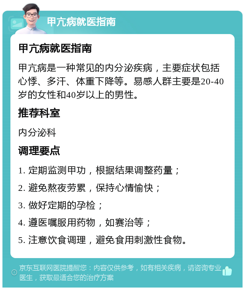 甲亢病就医指南 甲亢病就医指南 甲亢病是一种常见的内分泌疾病，主要症状包括心悸、多汗、体重下降等。易感人群主要是20-40岁的女性和40岁以上的男性。 推荐科室 内分泌科 调理要点 1. 定期监测甲功，根据结果调整药量； 2. 避免熬夜劳累，保持心情愉快； 3. 做好定期的孕检； 4. 遵医嘱服用药物，如赛治等； 5. 注意饮食调理，避免食用刺激性食物。