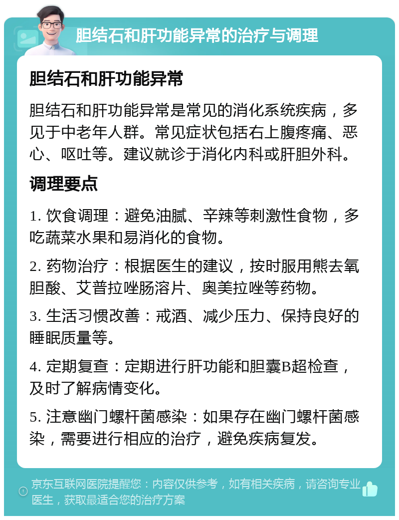 胆结石和肝功能异常的治疗与调理 胆结石和肝功能异常 胆结石和肝功能异常是常见的消化系统疾病，多见于中老年人群。常见症状包括右上腹疼痛、恶心、呕吐等。建议就诊于消化内科或肝胆外科。 调理要点 1. 饮食调理：避免油腻、辛辣等刺激性食物，多吃蔬菜水果和易消化的食物。 2. 药物治疗：根据医生的建议，按时服用熊去氧胆酸、艾普拉唑肠溶片、奥美拉唑等药物。 3. 生活习惯改善：戒酒、减少压力、保持良好的睡眠质量等。 4. 定期复查：定期进行肝功能和胆囊B超检查，及时了解病情变化。 5. 注意幽门螺杆菌感染：如果存在幽门螺杆菌感染，需要进行相应的治疗，避免疾病复发。