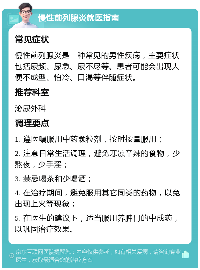 慢性前列腺炎就医指南 常见症状 慢性前列腺炎是一种常见的男性疾病，主要症状包括尿频、尿急、尿不尽等。患者可能会出现大便不成型、怕冷、口渴等伴随症状。 推荐科室 泌尿外科 调理要点 1. 遵医嘱服用中药颗粒剂，按时按量服用； 2. 注意日常生活调理，避免寒凉辛辣的食物，少熬夜，少手淫； 3. 禁忌喝茶和少喝酒； 4. 在治疗期间，避免服用其它同类的药物，以免出现上火等现象； 5. 在医生的建议下，适当服用养脾胃的中成药，以巩固治疗效果。