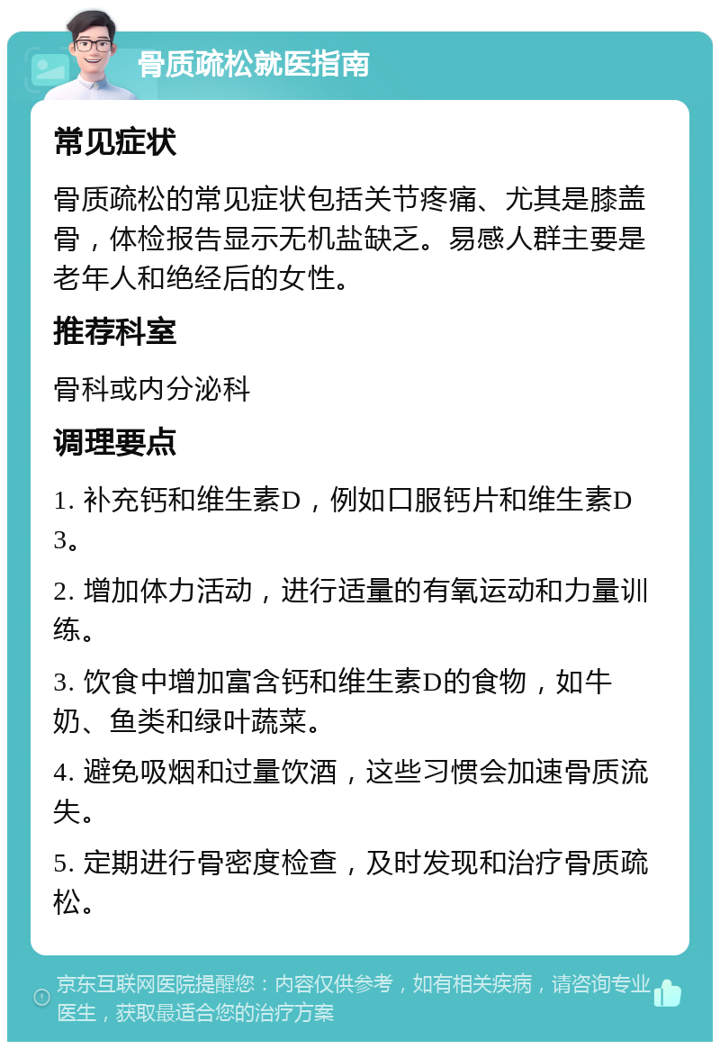 骨质疏松就医指南 常见症状 骨质疏松的常见症状包括关节疼痛、尤其是膝盖骨，体检报告显示无机盐缺乏。易感人群主要是老年人和绝经后的女性。 推荐科室 骨科或内分泌科 调理要点 1. 补充钙和维生素D，例如口服钙片和维生素D3。 2. 增加体力活动，进行适量的有氧运动和力量训练。 3. 饮食中增加富含钙和维生素D的食物，如牛奶、鱼类和绿叶蔬菜。 4. 避免吸烟和过量饮酒，这些习惯会加速骨质流失。 5. 定期进行骨密度检查，及时发现和治疗骨质疏松。