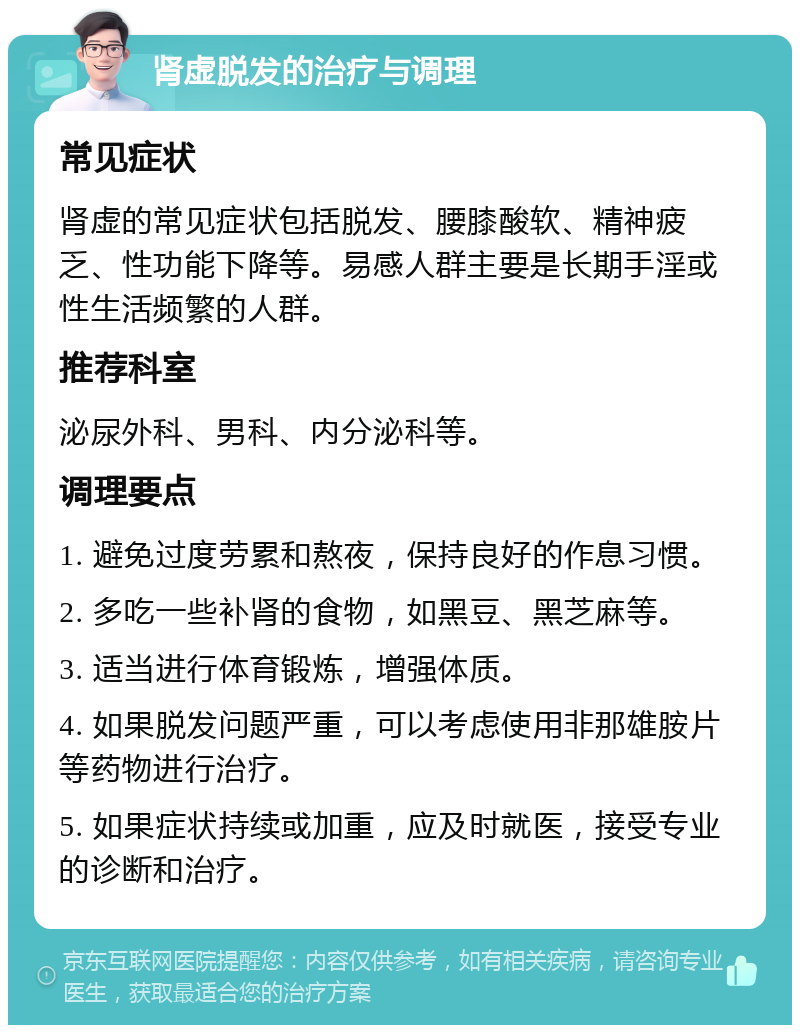 肾虚脱发的治疗与调理 常见症状 肾虚的常见症状包括脱发、腰膝酸软、精神疲乏、性功能下降等。易感人群主要是长期手淫或性生活频繁的人群。 推荐科室 泌尿外科、男科、内分泌科等。 调理要点 1. 避免过度劳累和熬夜，保持良好的作息习惯。 2. 多吃一些补肾的食物，如黑豆、黑芝麻等。 3. 适当进行体育锻炼，增强体质。 4. 如果脱发问题严重，可以考虑使用非那雄胺片等药物进行治疗。 5. 如果症状持续或加重，应及时就医，接受专业的诊断和治疗。