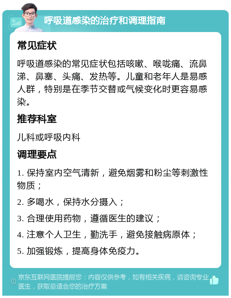 呼吸道感染的治疗和调理指南 常见症状 呼吸道感染的常见症状包括咳嗽、喉咙痛、流鼻涕、鼻塞、头痛、发热等。儿童和老年人是易感人群，特别是在季节交替或气候变化时更容易感染。 推荐科室 儿科或呼吸内科 调理要点 1. 保持室内空气清新，避免烟雾和粉尘等刺激性物质； 2. 多喝水，保持水分摄入； 3. 合理使用药物，遵循医生的建议； 4. 注意个人卫生，勤洗手，避免接触病原体； 5. 加强锻炼，提高身体免疫力。