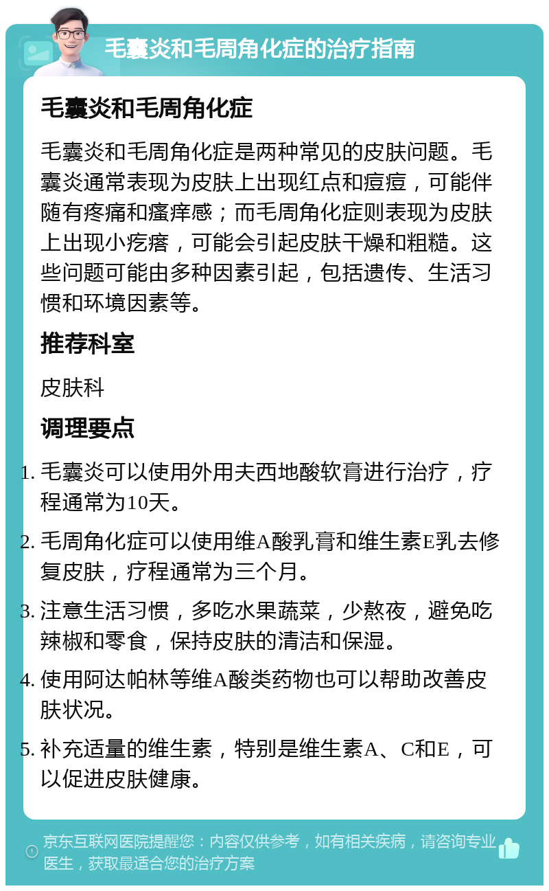 毛囊炎和毛周角化症的治疗指南 毛囊炎和毛周角化症 毛囊炎和毛周角化症是两种常见的皮肤问题。毛囊炎通常表现为皮肤上出现红点和痘痘，可能伴随有疼痛和瘙痒感；而毛周角化症则表现为皮肤上出现小疙瘩，可能会引起皮肤干燥和粗糙。这些问题可能由多种因素引起，包括遗传、生活习惯和环境因素等。 推荐科室 皮肤科 调理要点 毛囊炎可以使用外用夫西地酸软膏进行治疗，疗程通常为10天。 毛周角化症可以使用维A酸乳膏和维生素E乳去修复皮肤，疗程通常为三个月。 注意生活习惯，多吃水果蔬菜，少熬夜，避免吃辣椒和零食，保持皮肤的清洁和保湿。 使用阿达帕林等维A酸类药物也可以帮助改善皮肤状况。 补充适量的维生素，特别是维生素A、C和E，可以促进皮肤健康。