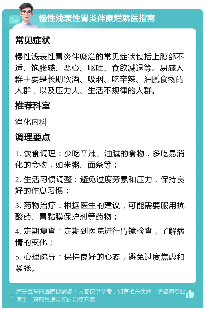 慢性浅表性胃炎伴糜烂就医指南 常见症状 慢性浅表性胃炎伴糜烂的常见症状包括上腹部不适、饱胀感、恶心、呕吐、食欲减退等。易感人群主要是长期饮酒、吸烟、吃辛辣、油腻食物的人群，以及压力大、生活不规律的人群。 推荐科室 消化内科 调理要点 1. 饮食调理：少吃辛辣、油腻的食物，多吃易消化的食物，如米粥、面条等； 2. 生活习惯调整：避免过度劳累和压力，保持良好的作息习惯； 3. 药物治疗：根据医生的建议，可能需要服用抗酸药、胃黏膜保护剂等药物； 4. 定期复查：定期到医院进行胃镜检查，了解病情的变化； 5. 心理疏导：保持良好的心态，避免过度焦虑和紧张。