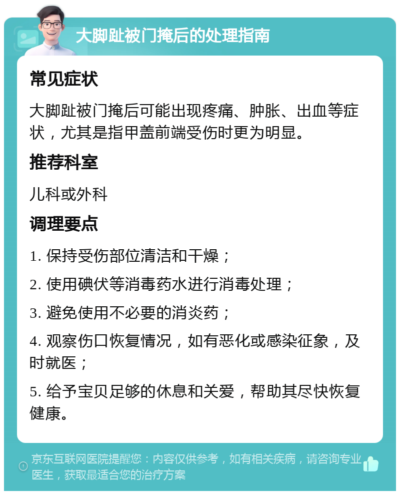 大脚趾被门掩后的处理指南 常见症状 大脚趾被门掩后可能出现疼痛、肿胀、出血等症状，尤其是指甲盖前端受伤时更为明显。 推荐科室 儿科或外科 调理要点 1. 保持受伤部位清洁和干燥； 2. 使用碘伏等消毒药水进行消毒处理； 3. 避免使用不必要的消炎药； 4. 观察伤口恢复情况，如有恶化或感染征象，及时就医； 5. 给予宝贝足够的休息和关爱，帮助其尽快恢复健康。