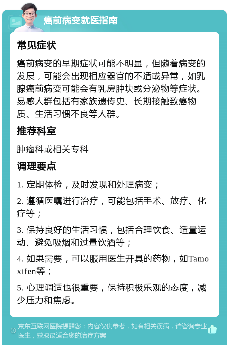 癌前病变就医指南 常见症状 癌前病变的早期症状可能不明显，但随着病变的发展，可能会出现相应器官的不适或异常，如乳腺癌前病变可能会有乳房肿块或分泌物等症状。易感人群包括有家族遗传史、长期接触致癌物质、生活习惯不良等人群。 推荐科室 肿瘤科或相关专科 调理要点 1. 定期体检，及时发现和处理病变； 2. 遵循医嘱进行治疗，可能包括手术、放疗、化疗等； 3. 保持良好的生活习惯，包括合理饮食、适量运动、避免吸烟和过量饮酒等； 4. 如果需要，可以服用医生开具的药物，如Tamoxifen等； 5. 心理调适也很重要，保持积极乐观的态度，减少压力和焦虑。